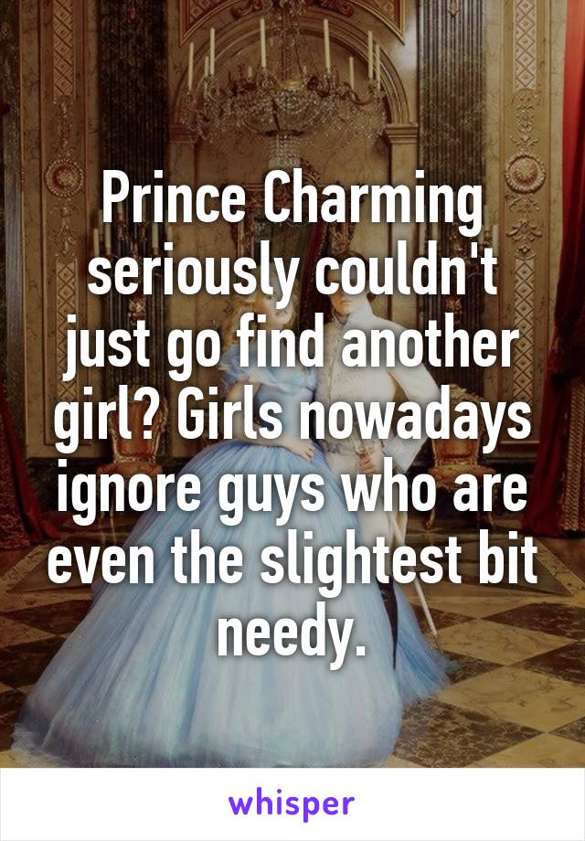 Prince Charming seriously couldn't just go find another girl? Girls nowadays ignore guys who are even the slightest bit needy.