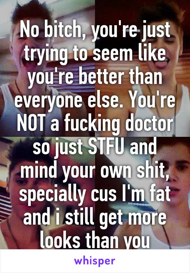 No bitch, you're just trying to seem like you're better than everyone else. You're NOT a fucking doctor so just STFU and mind your own shit, specially cus I'm fat and i still get more looks than you