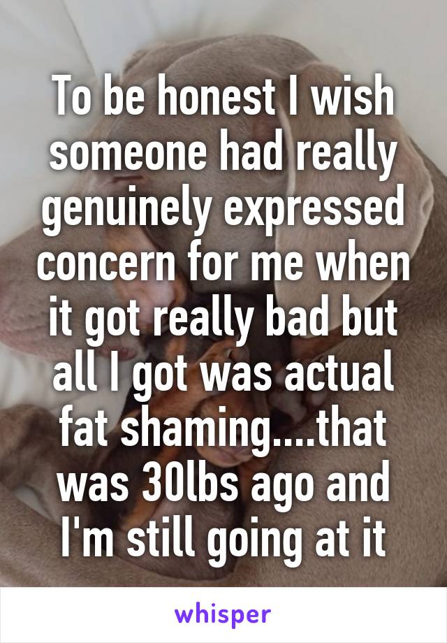 To be honest I wish someone had really genuinely expressed concern for me when it got really bad but all I got was actual fat shaming....that was 30lbs ago and I'm still going at it