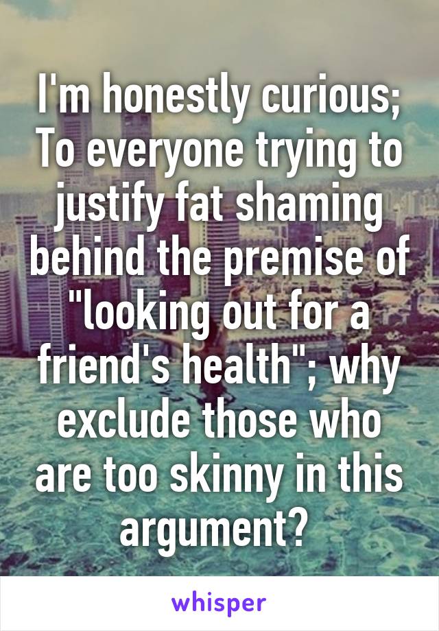 I'm honestly curious; To everyone trying to justify fat shaming behind the premise of "looking out for a friend's health"; why exclude those who are too skinny in this argument? 