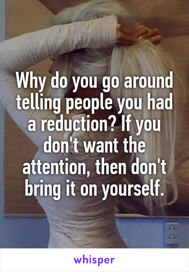 Why do you go around telling people you had a reduction? If you don't want the attention, then don't bring it on yourself.