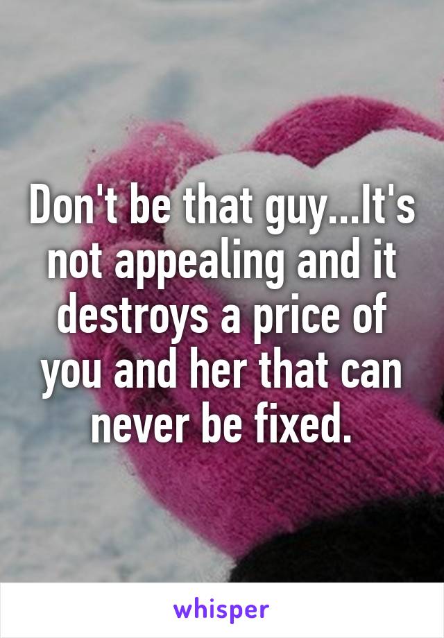 Don't be that guy...It's not appealing and it destroys a price of you and her that can never be fixed.