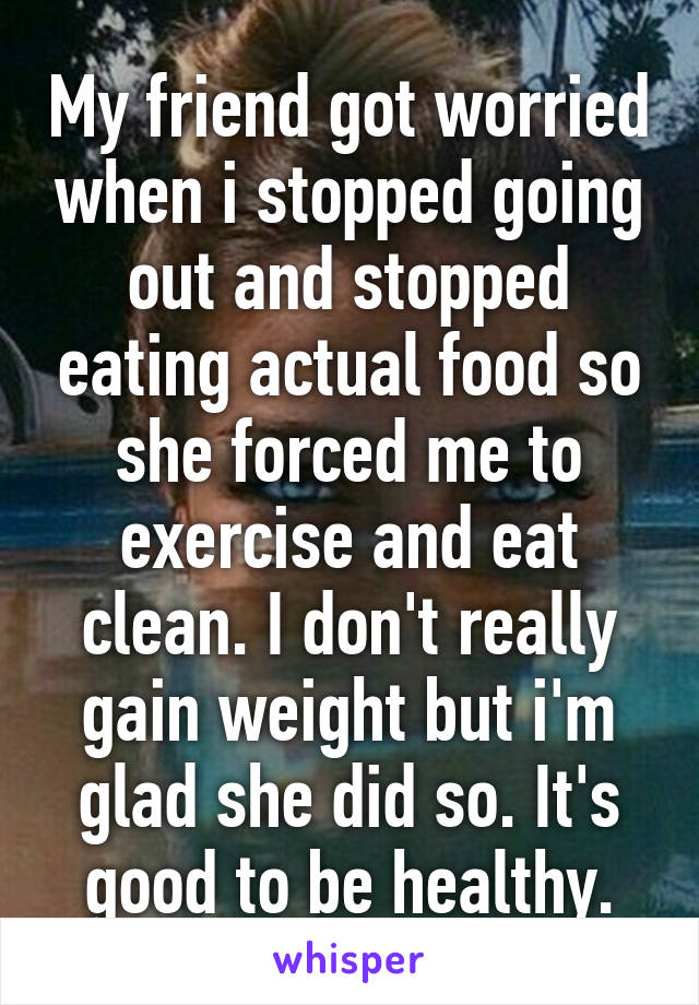 My friend got worried when i stopped going out and stopped eating actual food so she forced me to exercise and eat clean. I don't really gain weight but i'm glad she did so. It's good to be healthy.