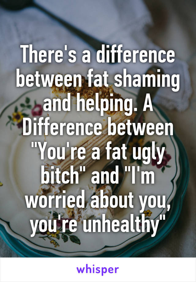 There's a difference between fat shaming and helping. A Difference between "You're a fat ugly bitch" and "I'm worried about you, you're unhealthy"