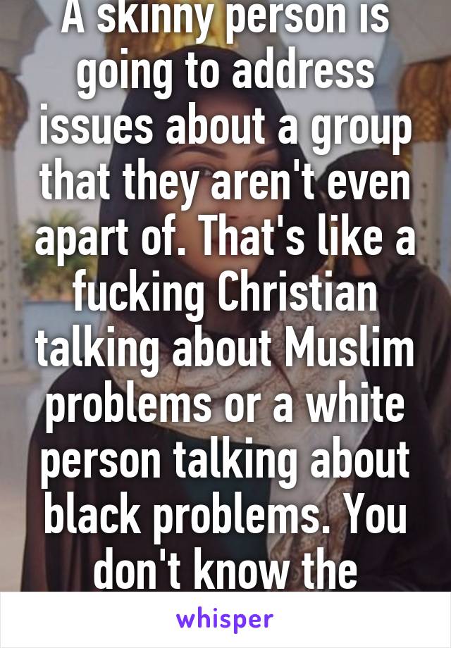 A skinny person is going to address issues about a group that they aren't even apart of. That's like a fucking Christian talking about Muslim problems or a white person talking about black problems. You don't know the struggle