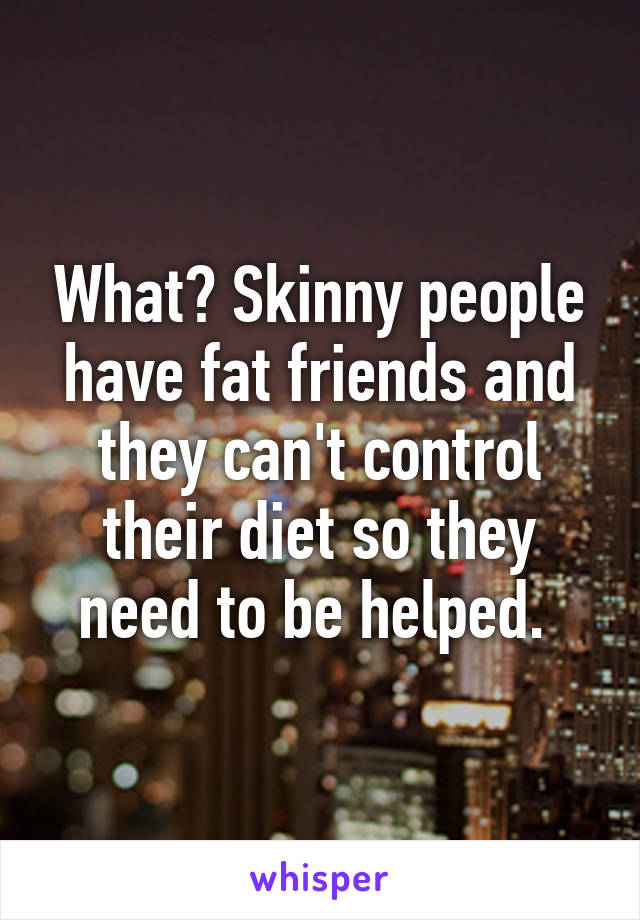 What? Skinny people have fat friends and they can't control their diet so they need to be helped. 