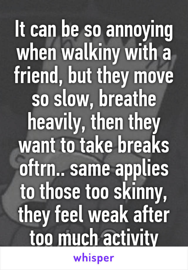 It can be so annoying when walkiny with a friend, but they move so slow, breathe heavily, then they want to take breaks oftrn.. same applies to those too skinny, they feel weak after too much activity