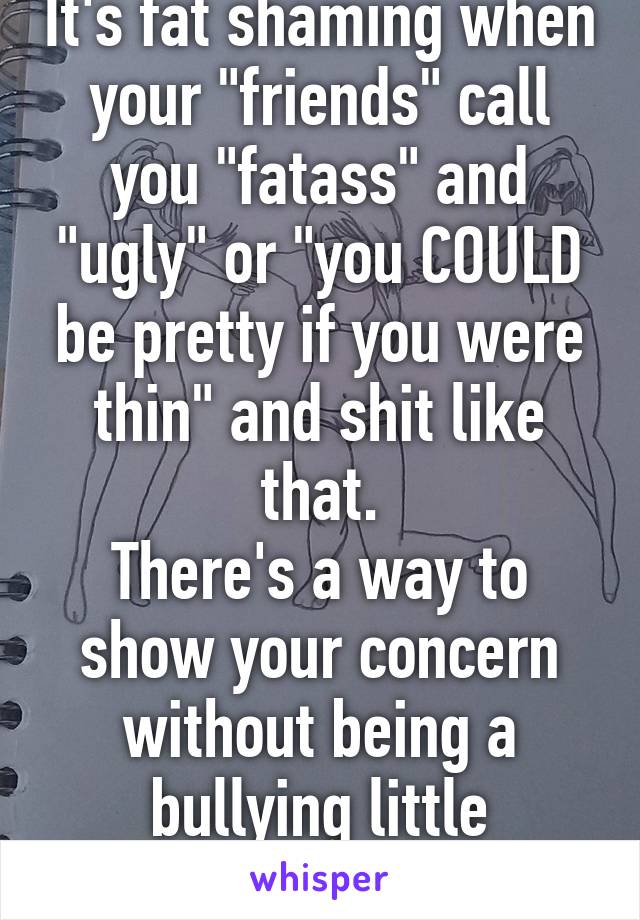 It's fat shaming when your "friends" call you "fatass" and "ugly" or "you COULD be pretty if you were thin" and shit like that.
There's a way to show your concern without being a bullying little shithead.