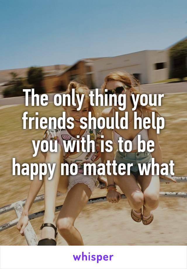 The only thing your friends should help you with is to be happy no matter what