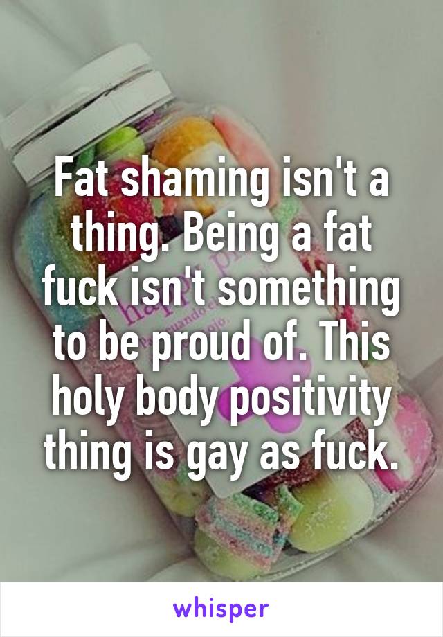 Fat shaming isn't a thing. Being a fat fuck isn't something to be proud of. This holy body positivity thing is gay as fuck.