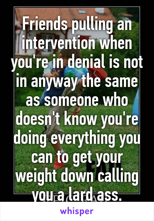 Friends pulling an intervention when you're in denial is not in anyway the same as someone who doesn't know you're doing everything you can to get your weight down calling you a lard ass.