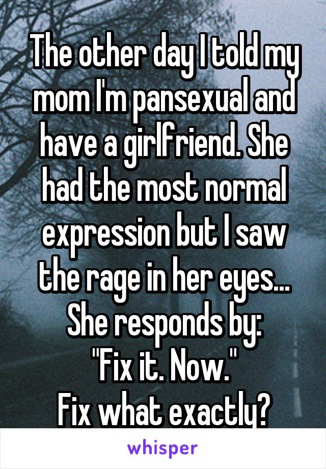 The other day I told my mom I'm pansexual and have a girlfriend. She had the most normal expression but I saw the rage in her eyes... She responds by:
"Fix it. Now."
Fix what exactly?