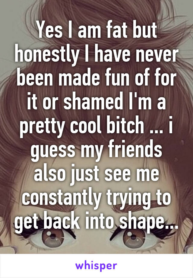 Yes I am fat but honestly I have never been made fun of for it or shamed I'm a pretty cool bitch ... i guess my friends also just see me constantly trying to get back into shape... 