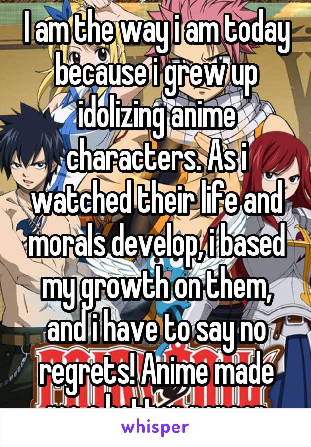 I am the way i am today because i grew up idolizing anime characters. As i watched their life and morals develop, i based my growth on them, and i have to say no regrets! Anime made me a better person