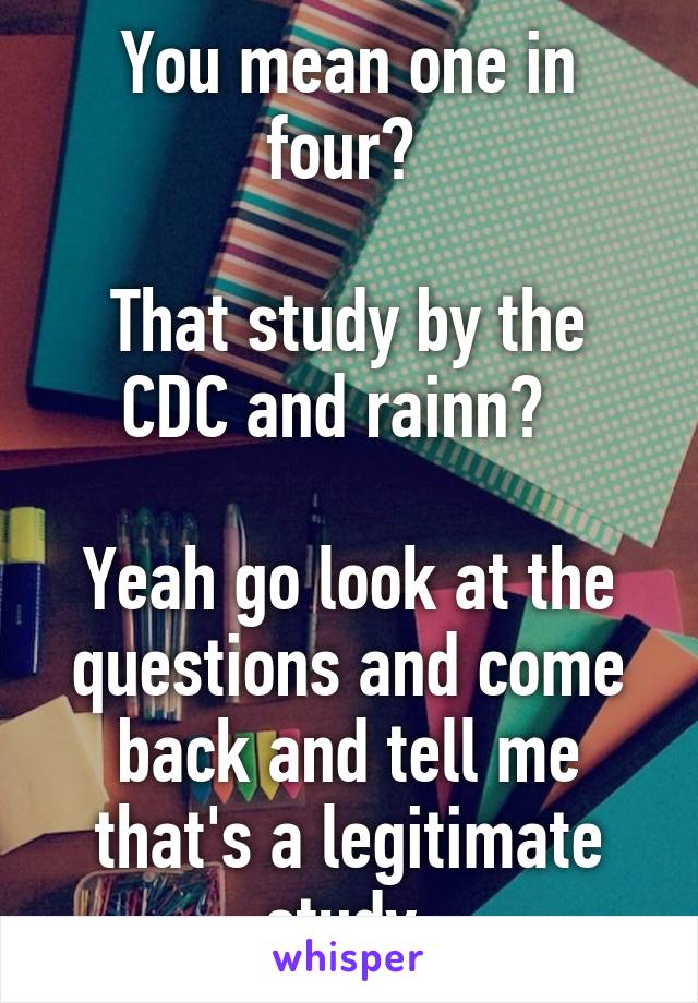 You mean one in four? 

That study by the CDC and rainn?  

Yeah go look at the questions and come back and tell me that's a legitimate study 