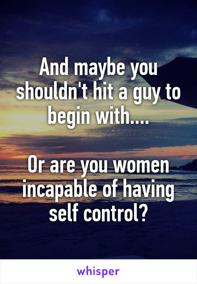 And maybe you shouldn't hit a guy to begin with....

Or are you women incapable of having self control?