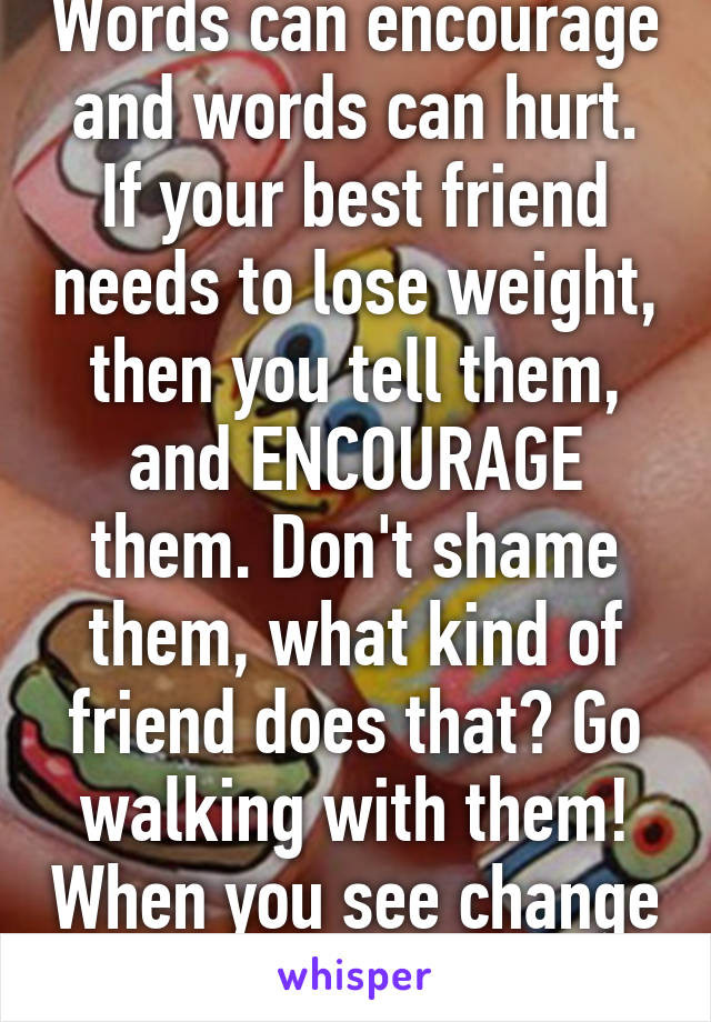 Words can encourage and words can hurt. If your best friend needs to lose weight, then you tell them, and ENCOURAGE them. Don't shame them, what kind of friend does that? Go walking with them! When you see change tell them! 