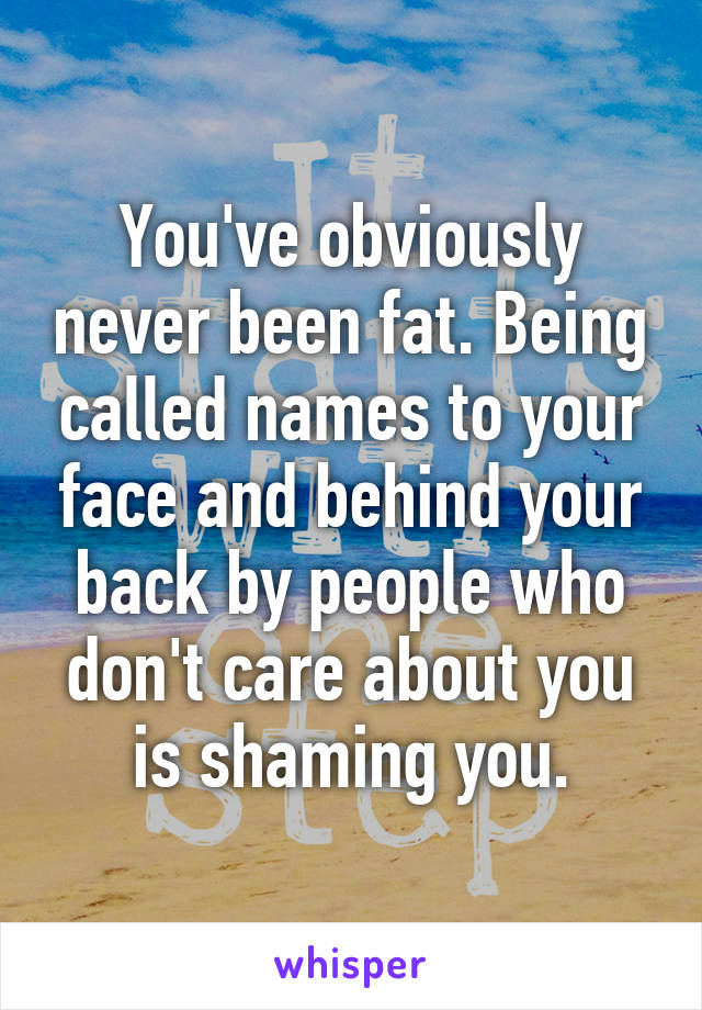 You've obviously never been fat. Being called names to your face and behind your back by people who don't care about you is shaming you.