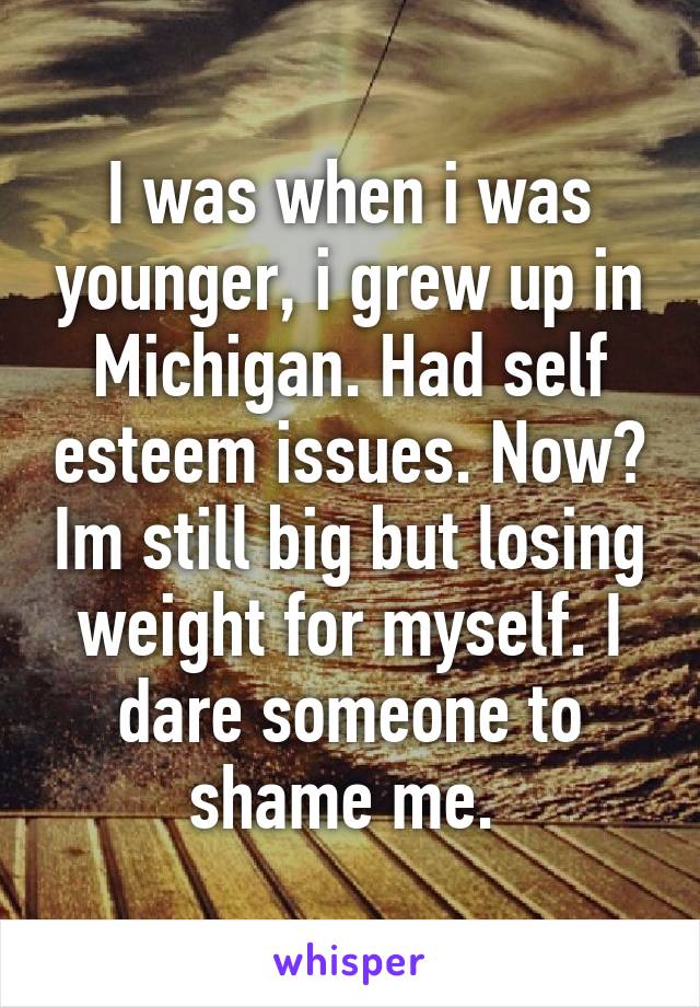 I was when i was younger, i grew up in Michigan. Had self esteem issues. Now? Im still big but losing weight for myself. I dare someone to shame me. 