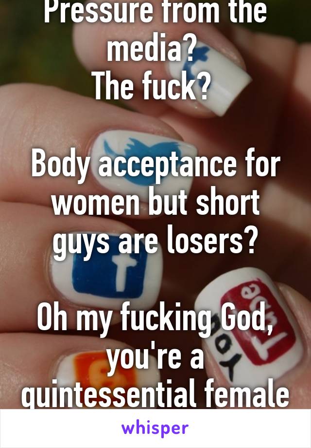 Pressure from the media? 
The fuck? 

Body acceptance for women but short guys are losers?

Oh my fucking God, you're a quintessential female supremacist 