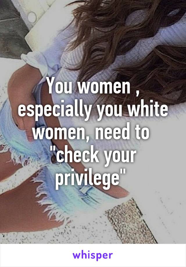 You women , especially you white women, need to 
"check your privilege" 