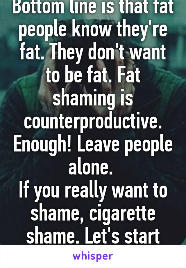 Bottom line is that fat people know they're fat. They don't want to be fat. Fat shaming is counterproductive. Enough! Leave people alone. 
If you really want to shame, cigarette shame. Let's start that revolution. 