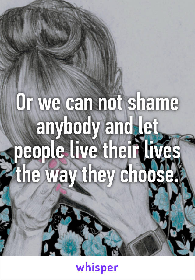 Or we can not shame anybody and let people live their lives the way they choose.