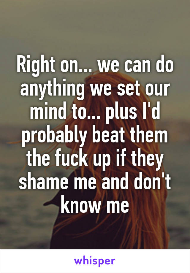 Right on... we can do anything we set our mind to... plus I'd probably beat them the fuck up if they shame me and don't know me