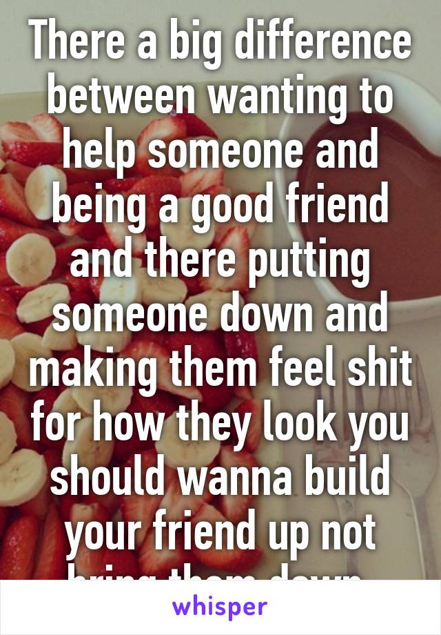 There a big difference between wanting to help someone and being a good friend and there putting someone down and making them feel shit for how they look you should wanna build your friend up not bring them down 