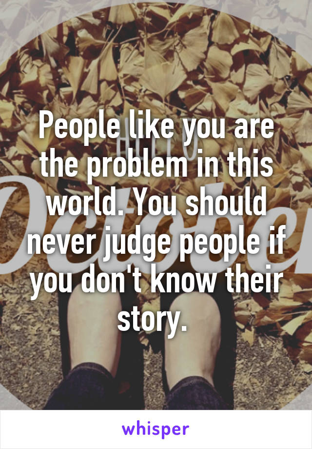 People like you are the problem in this world. You should never judge people if you don't know their story. 