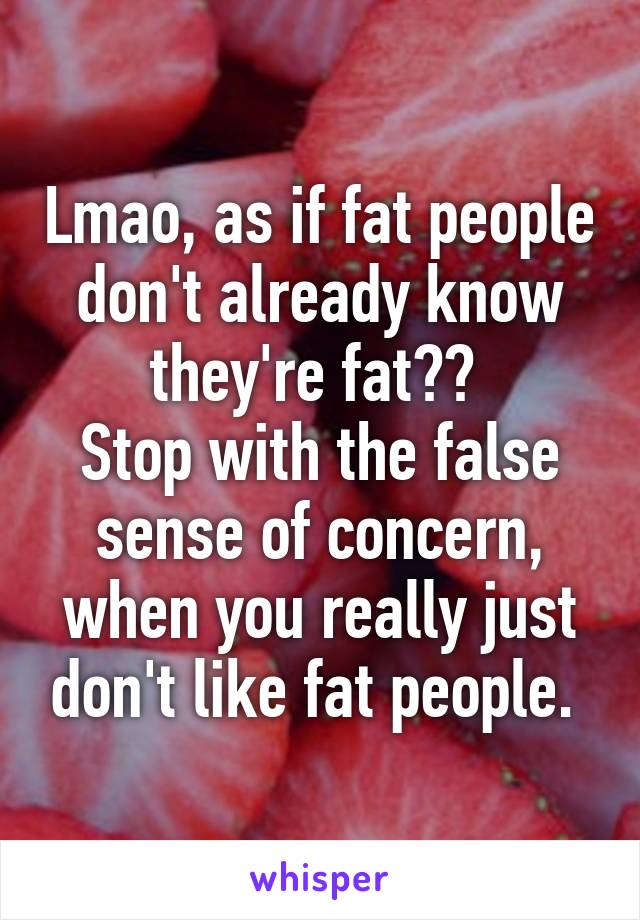 Lmao, as if fat people don't already know they're fat?? 
Stop with the false sense of concern, when you really just don't like fat people. 