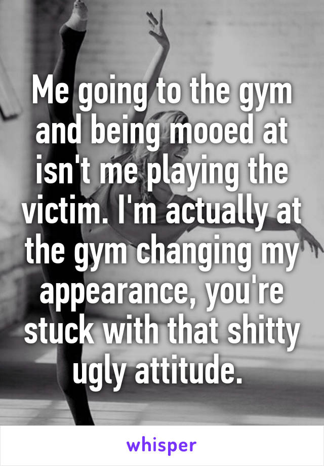 Me going to the gym and being mooed at isn't me playing the victim. I'm actually at the gym changing my appearance, you're stuck with that shitty ugly attitude. 