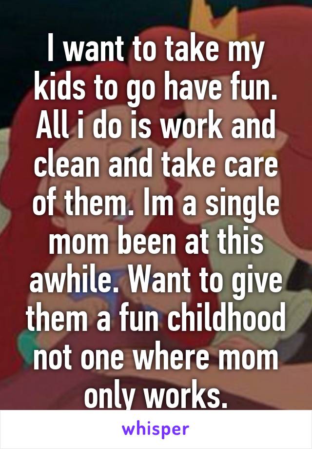 I want to take my kids to go have fun. All i do is work and clean and take care of them. Im a single mom been at this awhile. Want to give them a fun childhood not one where mom only works.
