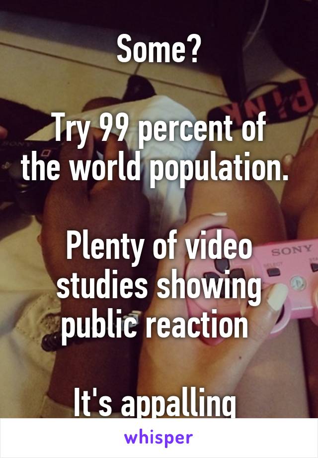 Some?

Try 99 percent of the world population. 

Plenty of video studies showing public reaction 

It's appalling 