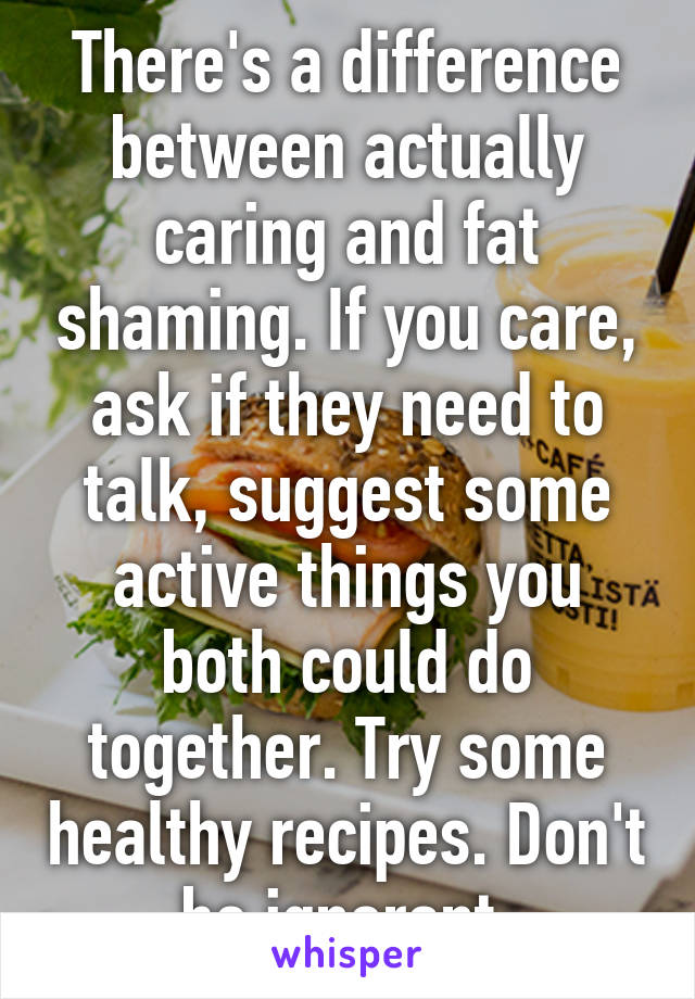 There's a difference between actually caring and fat shaming. If you care, ask if they need to talk, suggest some active things you both could do together. Try some healthy recipes. Don't be ignorant.