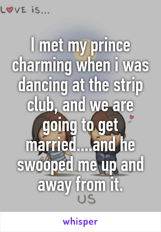 I met my prince charming when i was dancing at the strip club, and we are going to get married....and he swooped me up and away from it.