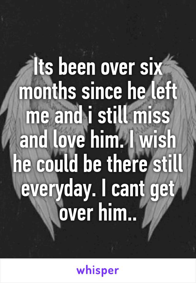 Its been over six months since he left me and i still miss and love him. I wish he could be there still everyday. I cant get over him..