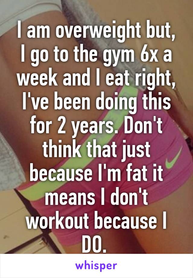 I am overweight but, I go to the gym 6x a week and I eat right, I've been doing this for 2 years. Don't think that just because I'm fat it means I don't workout because I DO. 