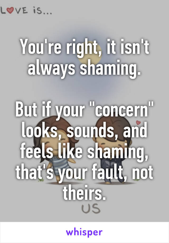 You're right, it isn't always shaming.

But if your "concern" looks, sounds, and feels like shaming, that's your fault, not theirs.