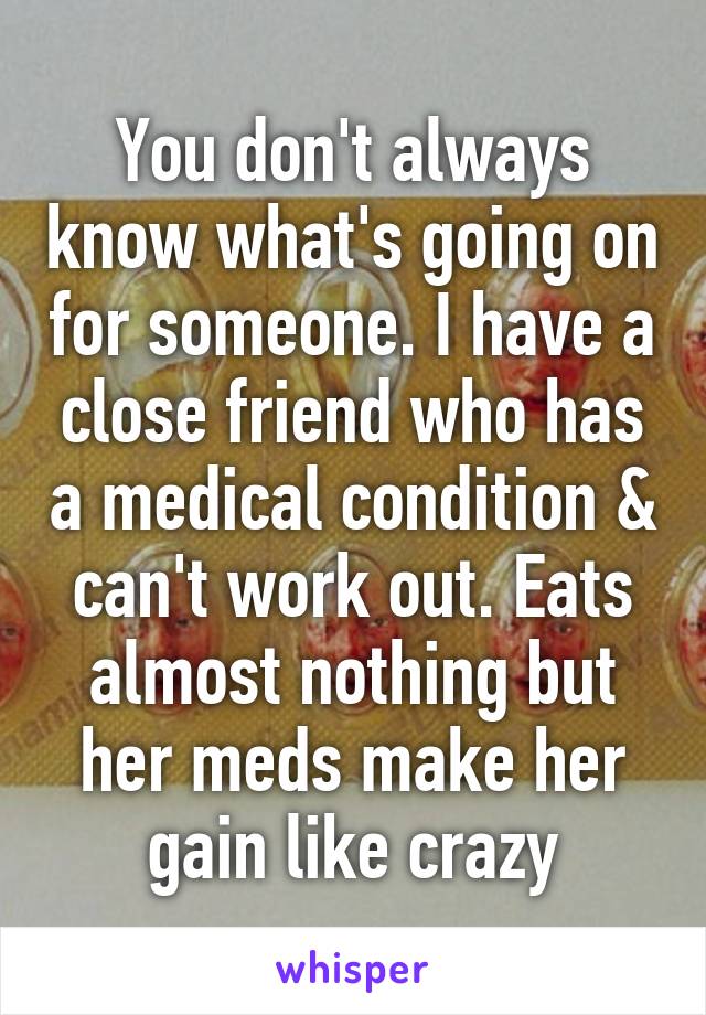 You don't always know what's going on for someone. I have a close friend who has a medical condition & can't work out. Eats almost nothing but her meds make her gain like crazy