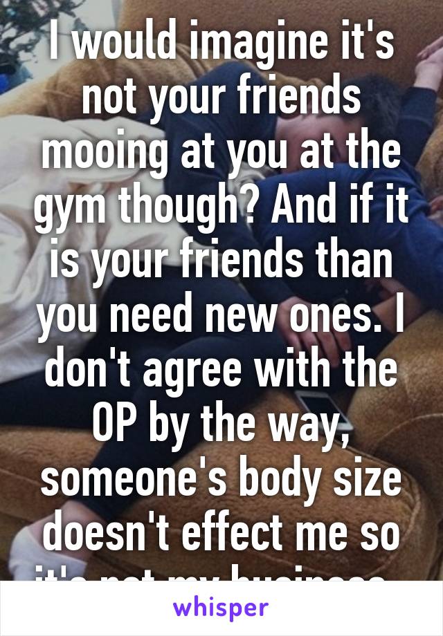 I would imagine it's not your friends mooing at you at the gym though? And if it is your friends than you need new ones. I don't agree with the OP by the way, someone's body size doesn't effect me so it's not my business. 