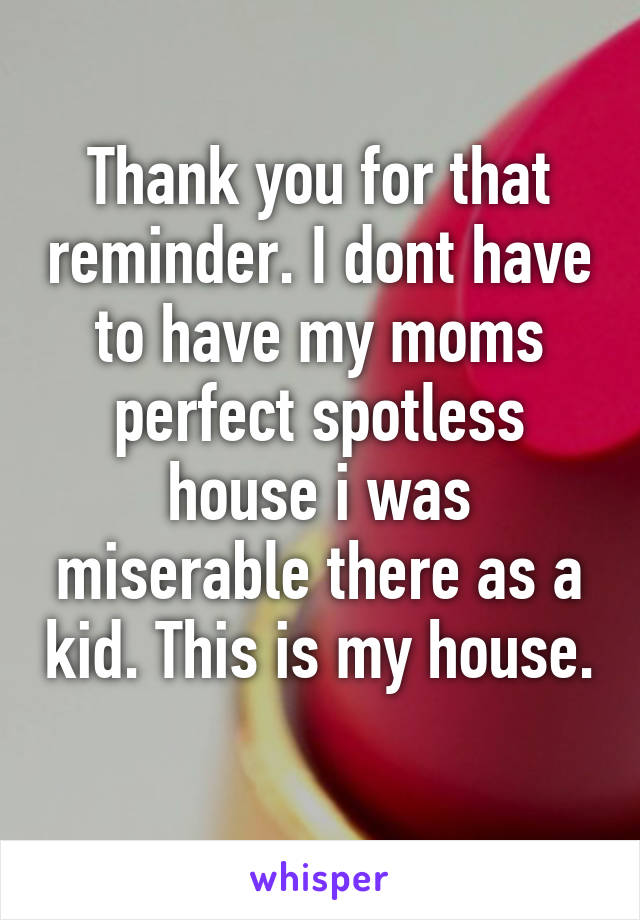 Thank you for that reminder. I dont have to have my moms perfect spotless house i was miserable there as a kid. This is my house.  