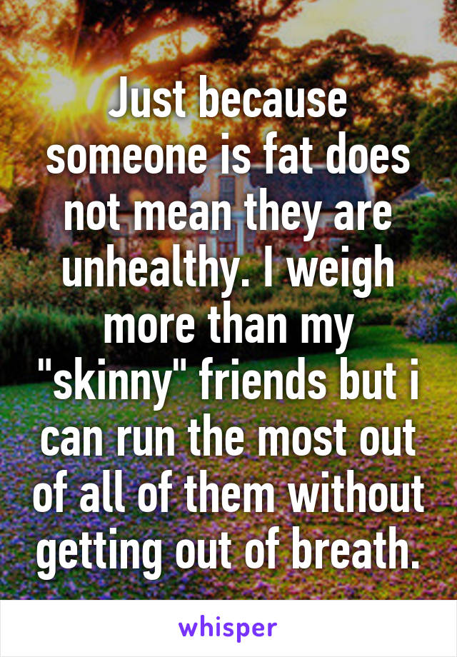 Just because someone is fat does not mean they are unhealthy. I weigh more than my "skinny" friends but i can run the most out of all of them without getting out of breath.