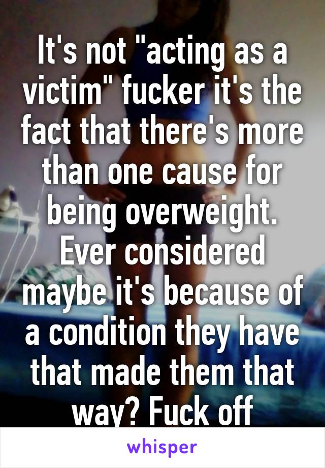 It's not "acting as a victim" fucker it's the fact that there's more than one cause for being overweight. Ever considered maybe it's because of a condition they have that made them that way? Fuck off