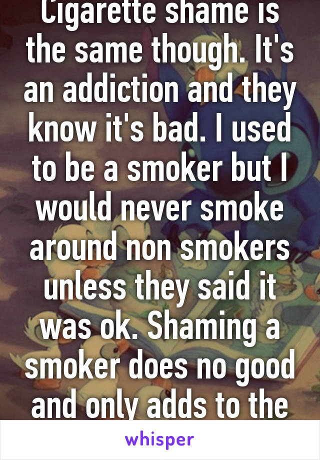 Cigarette shame is the same though. It's an addiction and they know it's bad. I used to be a smoker but I would never smoke around non smokers unless they said it was ok. Shaming a smoker does no good and only adds to the problem. 