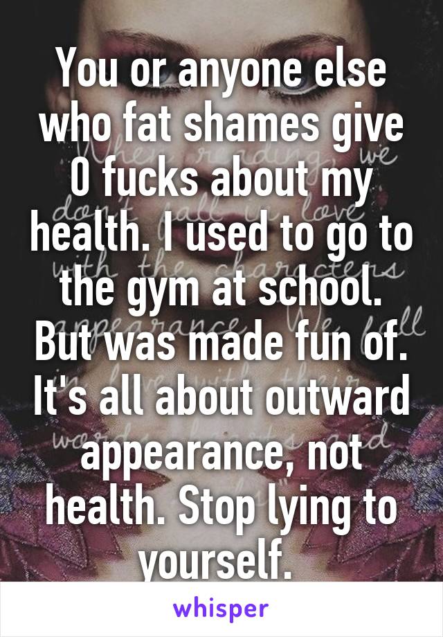 You or anyone else who fat shames give 0 fucks about my health. I used to go to the gym at school. But was made fun of. It's all about outward appearance, not health. Stop lying to yourself. 