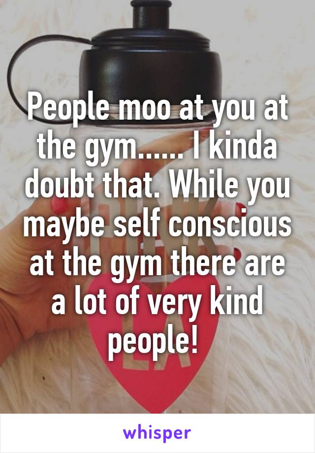 People moo at you at the gym...... I kinda doubt that. While you maybe self conscious at the gym there are a lot of very kind people! 