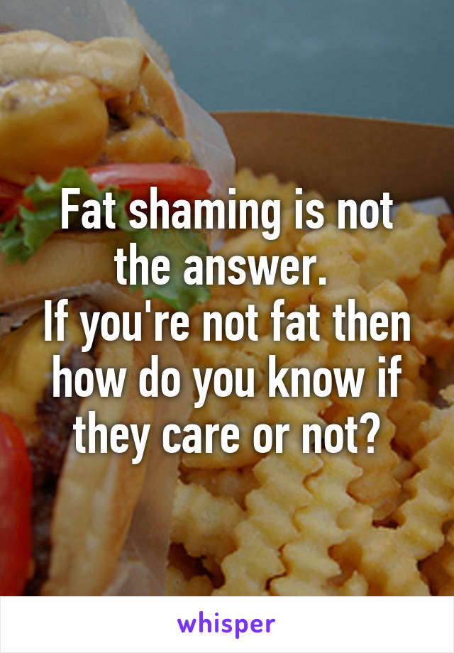 Fat shaming is not the answer. 
If you're not fat then how do you know if they care or not?