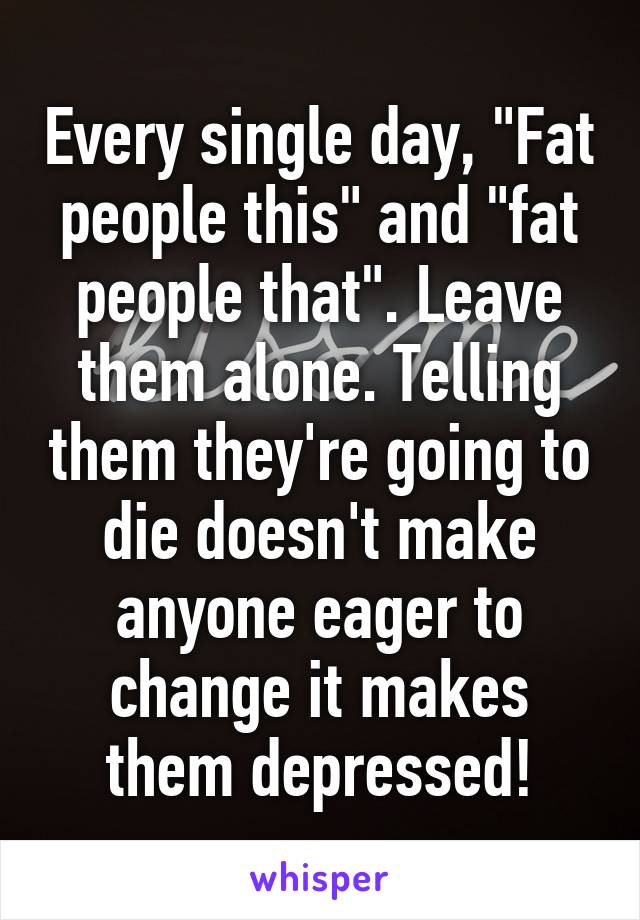 Every single day, "Fat people this" and "fat people that". Leave them alone. Telling them they're going to die doesn't make anyone eager to change it makes them depressed!