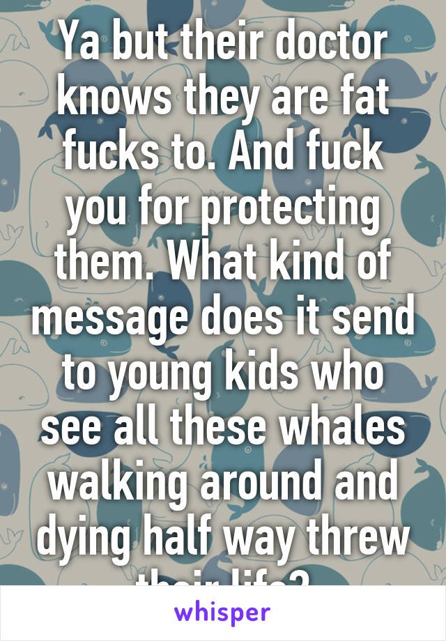 Ya but their doctor knows they are fat fucks to. And fuck you for protecting them. What kind of message does it send to young kids who see all these whales walking around and dying half way threw their life?